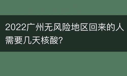 2022广州无风险地区回来的人需要几天核酸？