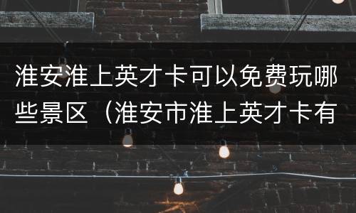 淮安淮上英才卡可以免费玩哪些景区（淮安市淮上英才卡有什么用）
