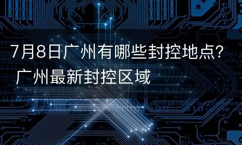 7月8日广州有哪些封控地点？ 广州最新封控区域