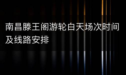 南昌滕王阁游轮白天场次时间及线路安排