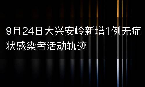 9月24日大兴安岭新增1例无症状感染者活动轨迹