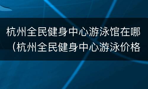 杭州全民健身中心游泳馆在哪（杭州全民健身中心游泳价格表）