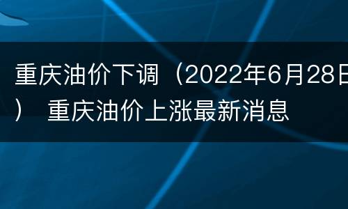 重庆油价下调（2022年6月28日） 重庆油价上涨最新消息
