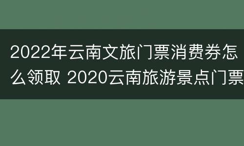 2022年云南文旅门票消费券怎么领取 2020云南旅游景点门票优惠政策