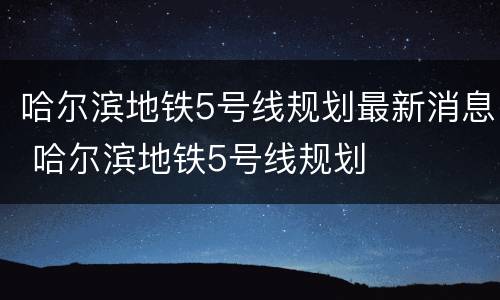 哈尔滨地铁5号线规划最新消息 哈尔滨地铁5号线规划