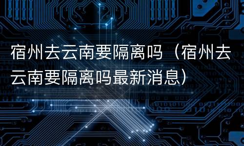 宿州去云南要隔离吗（宿州去云南要隔离吗最新消息）