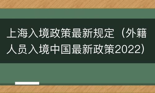 上海入境政策最新规定（外籍人员入境中国最新政策2022）