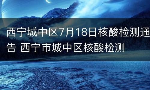 西宁城中区7月18日核酸检测通告 西宁市城中区核酸检测