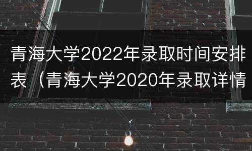 青海大学2022年录取时间安排表（青海大学2020年录取详情）