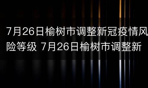 7月26日榆树市调整新冠疫情风险等级 7月26日榆树市调整新冠疫情风险等级