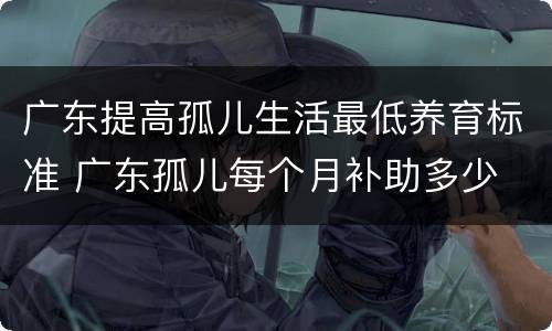 广东提高孤儿生活最低养育标准 广东孤儿每个月补助多少