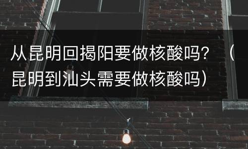 从昆明回揭阳要做核酸吗？（昆明到汕头需要做核酸吗）