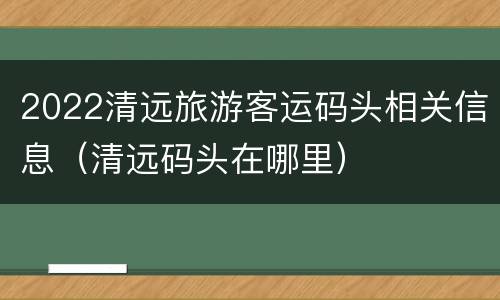 2022清远旅游客运码头相关信息（清远码头在哪里）