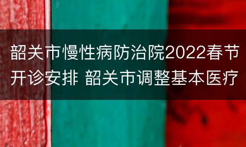 韶关市慢性病防治院2022春节开诊安排 韶关市调整基本医疗保险门诊特定病种政策