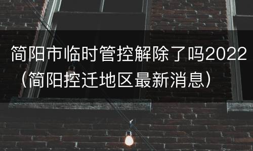 简阳市临时管控解除了吗2022（简阳控迁地区最新消息）