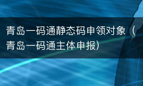 青岛一码通静态码申领对象（青岛一码通主体申报）