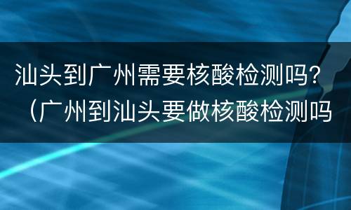 汕头到广州需要核酸检测吗？（广州到汕头要做核酸检测吗）