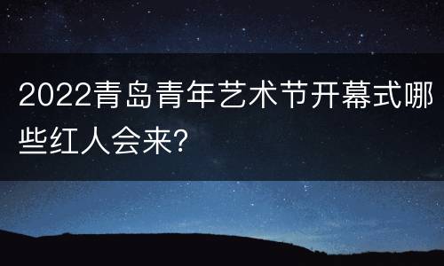 2022青岛青年艺术节开幕式哪些红人会来？