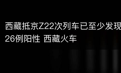 西藏抵京Z22次列车已至少发现26例阳性 西藏火车