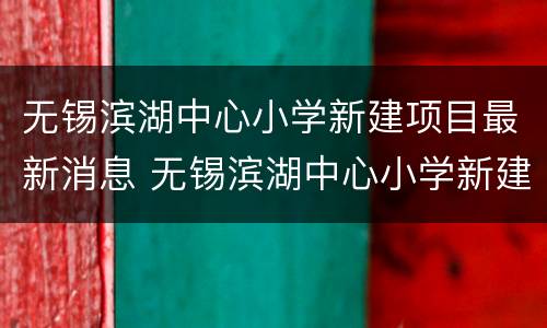 无锡滨湖中心小学新建项目最新消息 无锡滨湖中心小学新建项目最新消息新闻