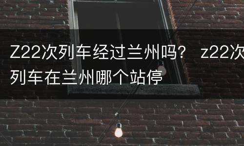 Z22次列车经过兰州吗？ z22次列车在兰州哪个站停