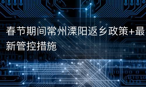 春节期间常州溧阳返乡政策+最新管控措施