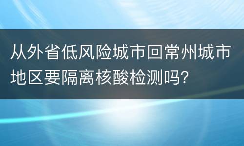 从外省低风险城市回常州城市地区要隔离核酸检测吗？