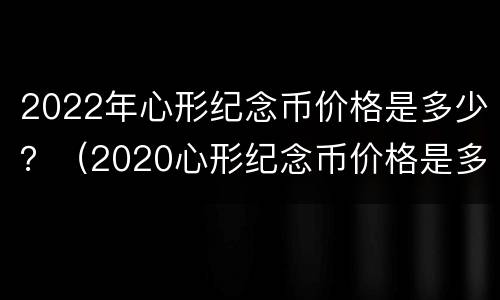 2022年心形纪念币价格是多少？（2020心形纪念币价格是多少）