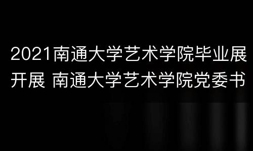 2021南通大学艺术学院毕业展开展 南通大学艺术学院党委书记