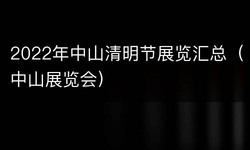 2022年中山清明节展览汇总（中山展览会）