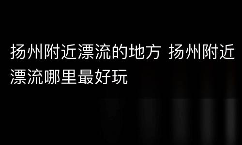 扬州附近漂流的地方 扬州附近漂流哪里最好玩
