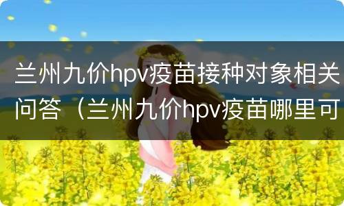 兰州九价hpv疫苗接种对象相关问答（兰州九价hpv疫苗哪里可以打）