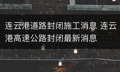 连云港道路封闭施工消息 连云港高速公路封闭最新消息