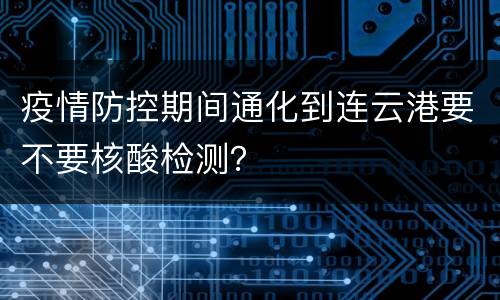 疫情防控期间通化到连云港要不要核酸检测？