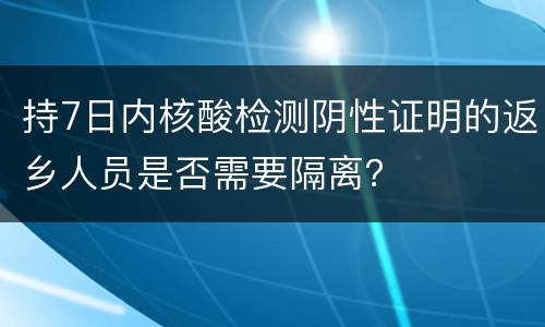 持7日内核酸检测阴性证明的返乡人员是否需要隔离？