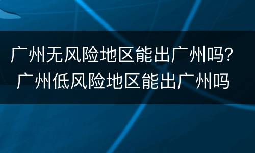 广州无风险地区能出广州吗？ 广州低风险地区能出广州吗