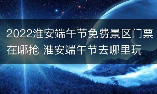 2022淮安端午节免费景区门票在哪抢 淮安端午节去哪里玩