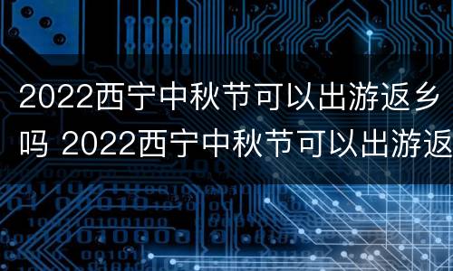 2022西宁中秋节可以出游返乡吗 2022西宁中秋节可以出游返乡吗今天
