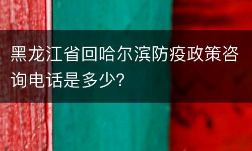 黑龙江省回哈尔滨防疫政策咨询电话是多少？