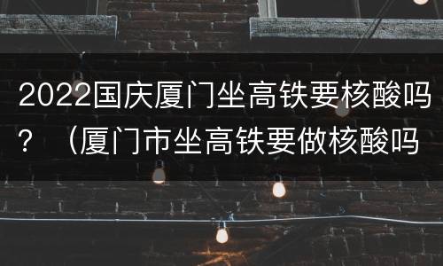 2022国庆厦门坐高铁要核酸吗？（厦门市坐高铁要做核酸吗）