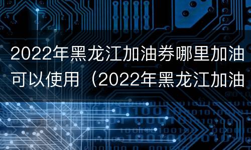 2022年黑龙江加油券哪里加油可以使用（2022年黑龙江加油券哪里加油可以使用啊）