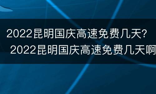 2022昆明国庆高速免费几天？ 2022昆明国庆高速免费几天啊