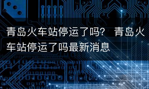 青岛火车站停运了吗？ 青岛火车站停运了吗最新消息