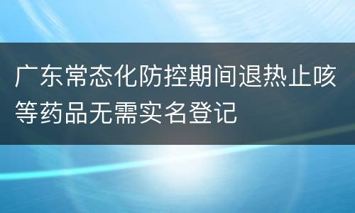 广东常态化防控期间退热止咳等药品无需实名登记