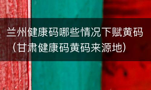 兰州健康码哪些情况下赋黄码（甘肃健康码黄码来源地）