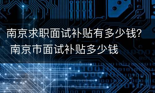 南京求职面试补贴有多少钱？ 南京市面试补贴多少钱