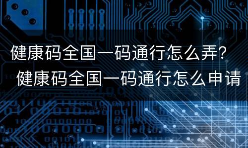 健康码全国一码通行怎么弄？ 健康码全国一码通行怎么申请