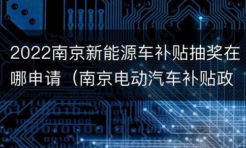 2022南京新能源车补贴抽奖在哪申请（南京电动汽车补贴政策2020）