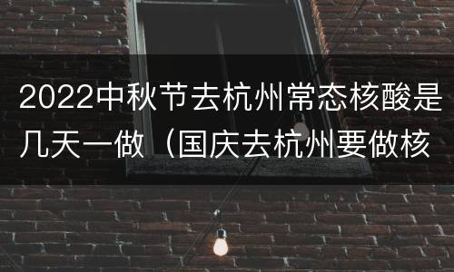 2022中秋节去杭州常态核酸是几天一做（国庆去杭州要做核酸吗）