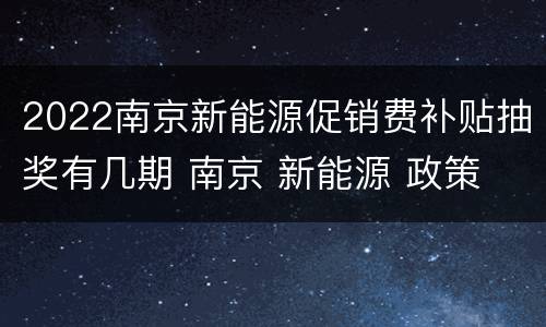 2022南京新能源促销费补贴抽奖有几期 南京 新能源 政策